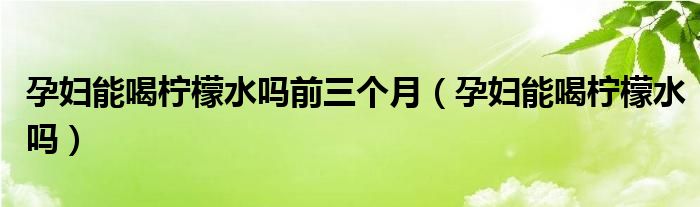 孕妇能喝柠檬水吗前三个月（孕妇能喝柠檬水吗）