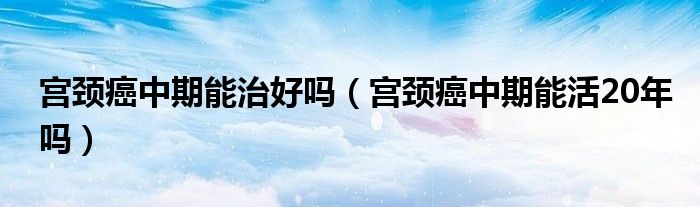 宫颈癌中期能治好吗（宫颈癌中期能活20年吗）