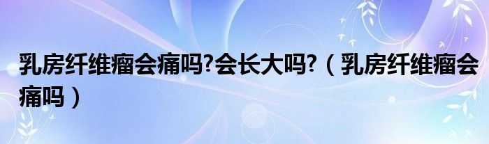 乳房纤维瘤会痛吗?会长大吗?（乳房纤维瘤会痛吗）