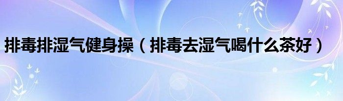 排毒排湿气健身操（排毒去湿气喝什么茶好）