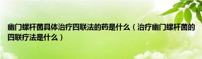 幽门螺杆菌具体治疗四联法的药是什么（治疗幽门螺杆菌的四联疗法是什么）