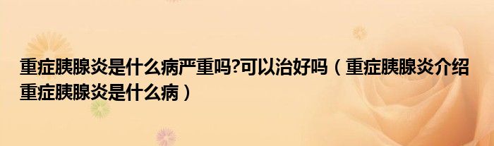 重症胰腺炎是什么病严重吗?可以治好吗（重症胰腺炎介绍 重症胰腺炎是什么病）