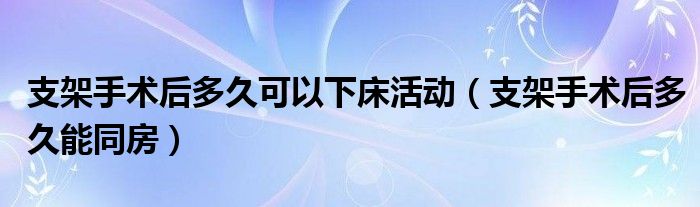 支架手术后多久可以下床活动（支架手术后多久能同房）