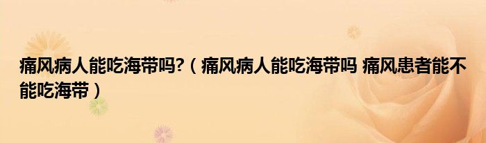 痛风病人能吃海带吗?（痛风病人能吃海带吗 痛风患者能不能吃海带）