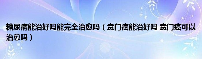 糖尿病能治好吗能完全治愈吗（贲门癌能治好吗 贲门癌可以治愈吗）