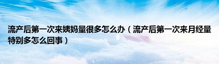 流产后第一次来姨妈量很多怎么办（流产后第一次来月经量特别多怎么回事）