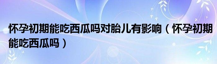 怀孕初期能吃西瓜吗对胎儿有影响（怀孕初期能吃西瓜吗）