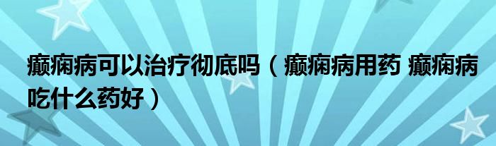 癫痫病可以治疗彻底吗（癫痫病用药 癫痫病吃什么药好）