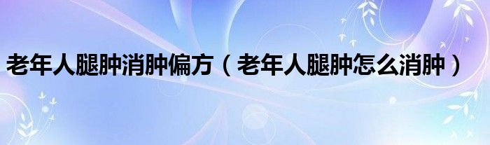 老年人腿肿消肿偏方（老年人腿肿怎么消肿）