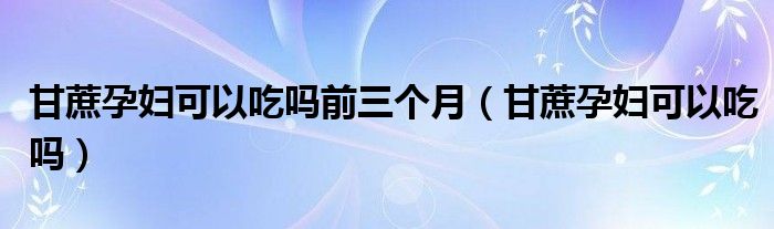 甘蔗孕妇可以吃吗前三个月（甘蔗孕妇可以吃吗）