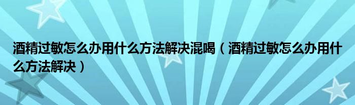 酒精过敏怎么办用什么方法解决混喝（酒精过敏怎么办用什么方法解决）