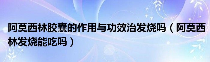 阿莫西林胶囊的作用与功效治发烧吗（阿莫西林发烧能吃吗）