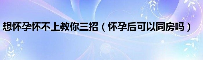 想怀孕怀不上教你三招（怀孕后可以同房吗）