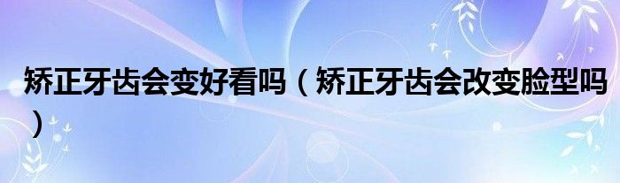 矫正牙齿会变好看吗（矫正牙齿会改变脸型吗）