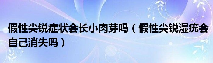 假性尖锐症状会长小肉芽吗（假性尖锐湿疣会自己消失吗）