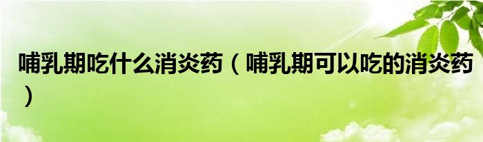 哺乳期吃什么消炎药（哺乳期可以吃的消炎药）