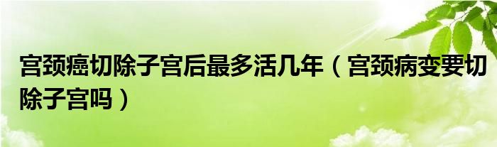 宫颈癌切除子宫后最多活几年（宫颈病变要切除子宫吗）