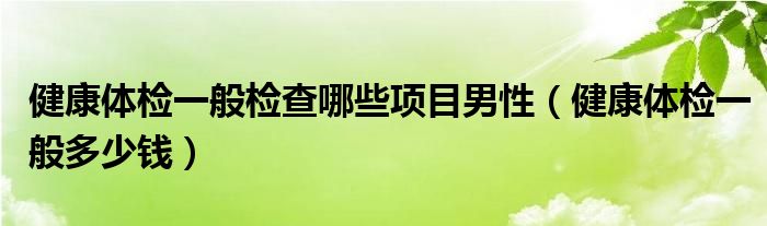 健康体检一般检查哪些项目男性（健康体检一般多少钱）