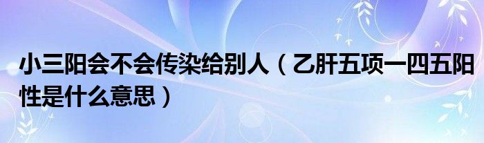 小三阳会不会传染给别人（乙肝五项一四五阳性是什么意思）