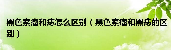 黑色素瘤和痣怎么区别（黑色素瘤和黑痣的区别）