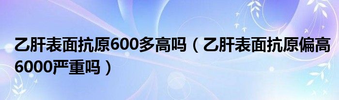 乙肝表面抗原600多高吗（乙肝表面抗原偏高6000严重吗）