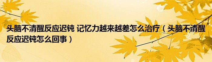 头脑不清醒反应迟钝 记忆力越来越差怎么治疗（头脑不清醒反应迟钝怎么回事）