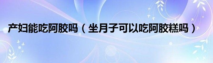 产妇能吃阿胶吗（坐月子可以吃阿胶糕吗）