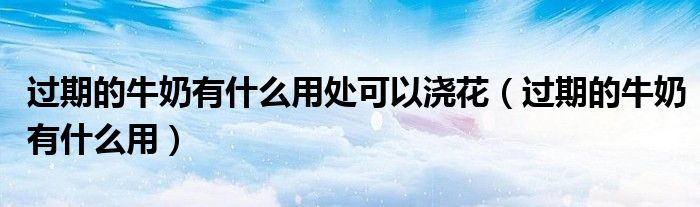 过期的牛奶有什么用处可以浇花（过期的牛奶有什么用）