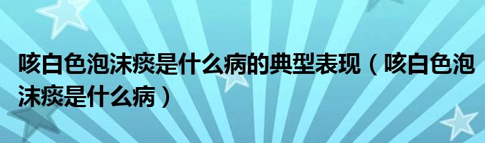 咳白色泡沫痰是什么病的典型表现（咳白色泡沫痰是什么病）