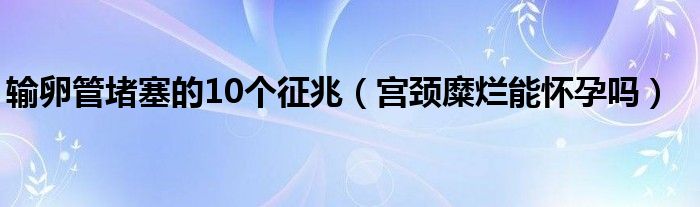 输卵管堵塞的10个征兆（宫颈糜烂能怀孕吗）