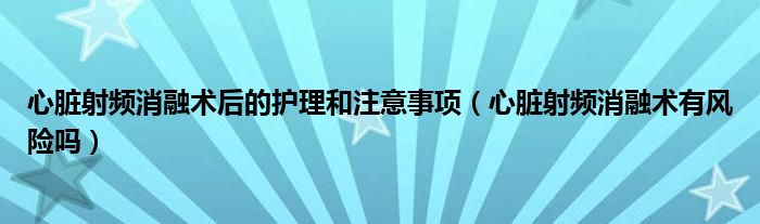 心脏射频消融术后的护理和注意事项（心脏射频消融术有风险吗）