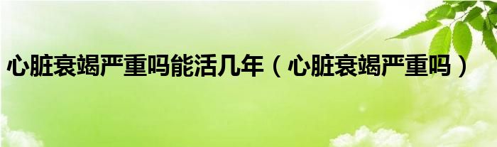 心脏衰竭严重吗能活几年（心脏衰竭严重吗）