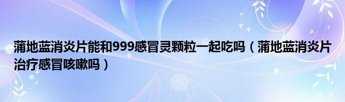 蒲地蓝消炎片能和999感冒灵颗粒一起吃吗（蒲地蓝消炎片治疗感冒咳嗽吗）