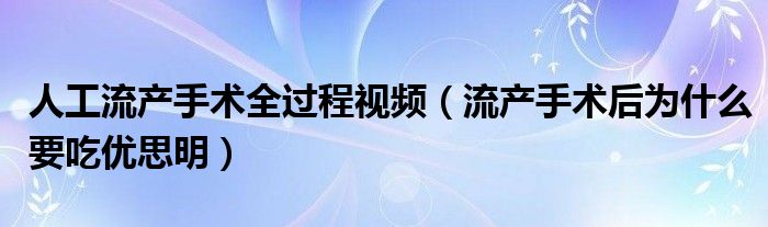 人工流产手术全过程视频（流产手术后为什么要吃优思明）