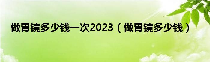 做胃镜多少钱一次2023（做胃镜多少钱）