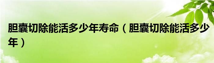 胆囊切除能活多少年寿命（胆囊切除能活多少年）