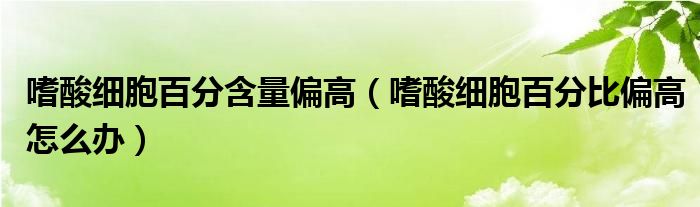 嗜酸细胞百分含量偏高（嗜酸细胞百分比偏高怎么办）