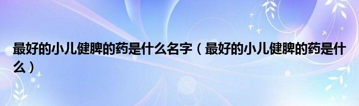 最好的小儿健脾的药是什么名字（最好的小儿健脾的药是什么）