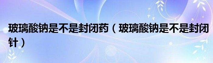 玻璃酸钠是不是封闭药（玻璃酸钠是不是封闭针）