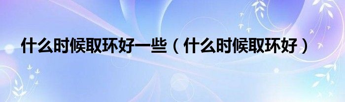 什么时候取环好一些（什么时候取环好）