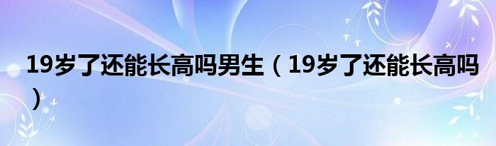 19岁了还能长高吗男生（19岁了还能长高吗）