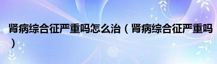 肾病综合征严重吗怎么治（肾病综合征严重吗）