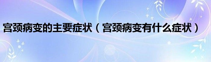 宫颈病变的主要症状（宫颈病变有什么症状）