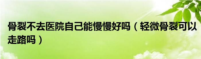 骨裂不去医院自己能慢慢好吗（轻微骨裂可以走路吗）