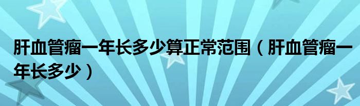 肝血管瘤一年长多少算正常范围（肝血管瘤一年长多少）