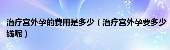 治疗宫外孕的费用是多少（治疗宫外孕要多少钱呢）