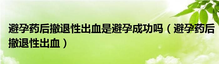 避孕药后撤退性出血是避孕成功吗（避孕药后撤退性出血）