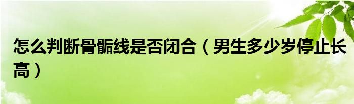 怎么判断骨骺线是否闭合（男生多少岁停止长高）