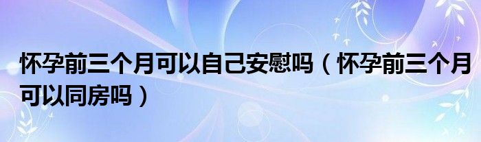 怀孕前三个月可以自己安慰吗（怀孕前三个月可以同房吗）