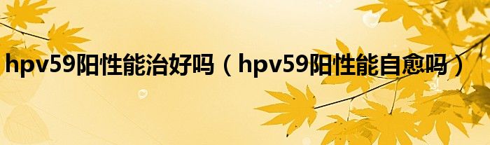 hpv59阳性能治好吗（hpv59阳性能自愈吗）